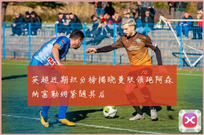 英超近期积分榜揭晓曼联领跑阿森纳富勒姆紧随其后