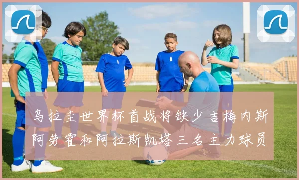 乌拉圭世界杯首战将缺少吉梅内斯阿劳霍和阿拉斯凯塔三名主力球员
