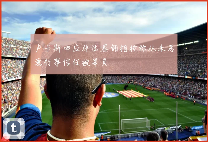 卢卡斯回应非法雇佣指控称从未恶意行事信任被辜负