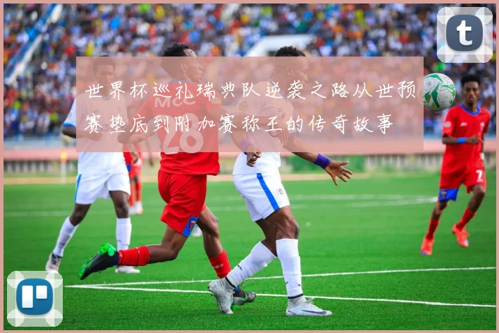 世界杯巡礼瑞典队逆袭之路从世预赛垫底到附加赛称王的传奇故事