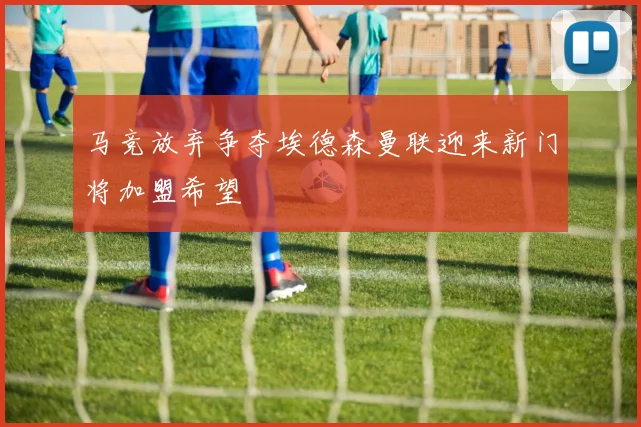 马竞放弃争夺埃德森曼联迎来新门将加盟希望