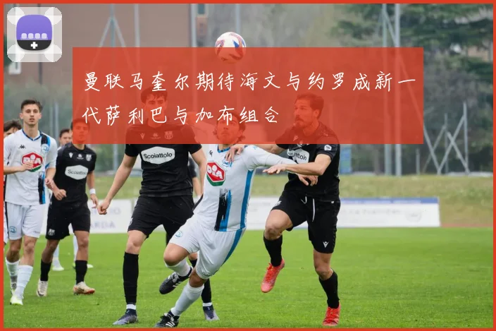 曼联马奎尔期待海文与约罗成新一代萨利巴与加布组合