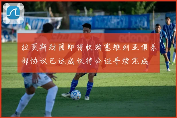 拉莫斯财团即将收购塞维利亚俱乐部协议已达成仅待公证手续完成