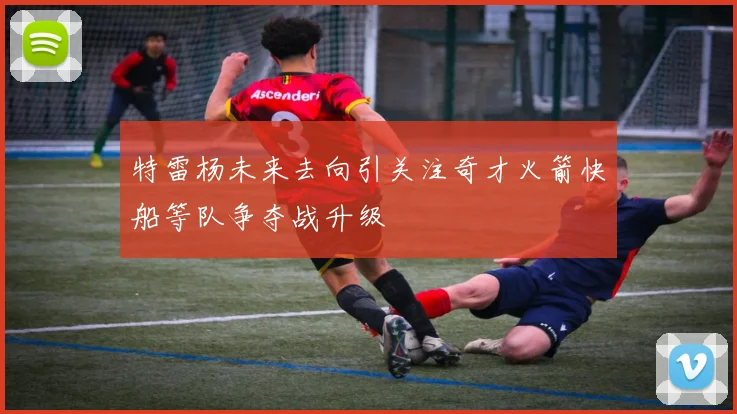 特雷杨未来去向引关注奇才火箭快船等队争夺战升级