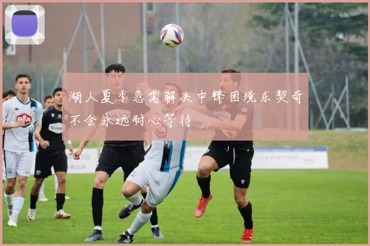湖人夏季急需解决中锋困境东契奇不会永远耐心等待