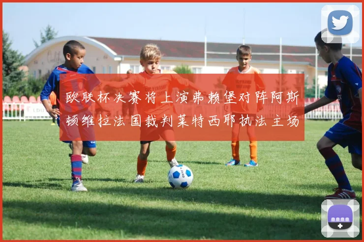 欧联杯决赛将上演弗赖堡对阵阿斯顿维拉法国裁判莱特西耶执法主场比赛