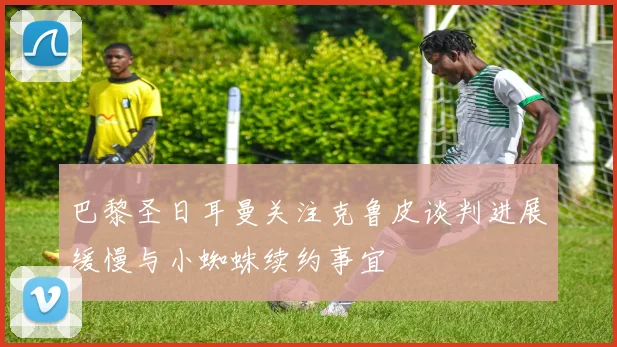巴黎圣日耳曼关注克鲁皮谈判进展缓慢与小蜘蛛续约事宜