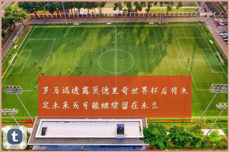 罗马诺透露莫德里奇世界杯后将决定未来或可能继续留在米兰