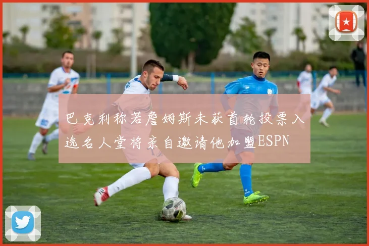 巴克利称若詹姆斯未获首轮投票入选名人堂将亲自邀请他加盟ESPN