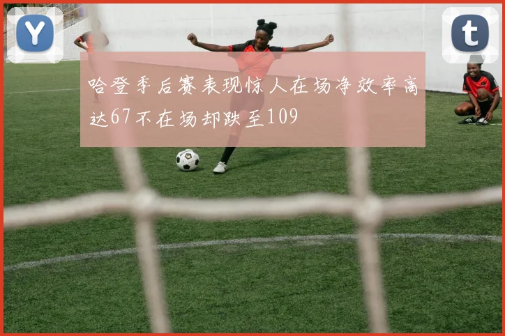 哈登季后赛表现惊人在场净效率高达67不在场却跌至109