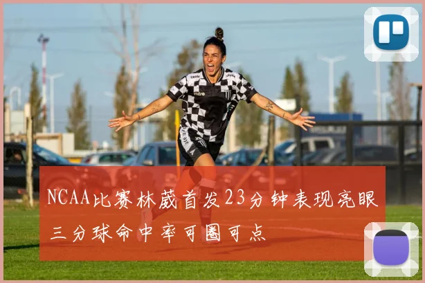 NCAA比赛林葳首发23分钟表现亮眼三分球命中率可圈可点