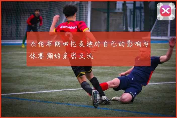杰伦布朗回忆麦迪对自己的影响与休赛期的亲密交流