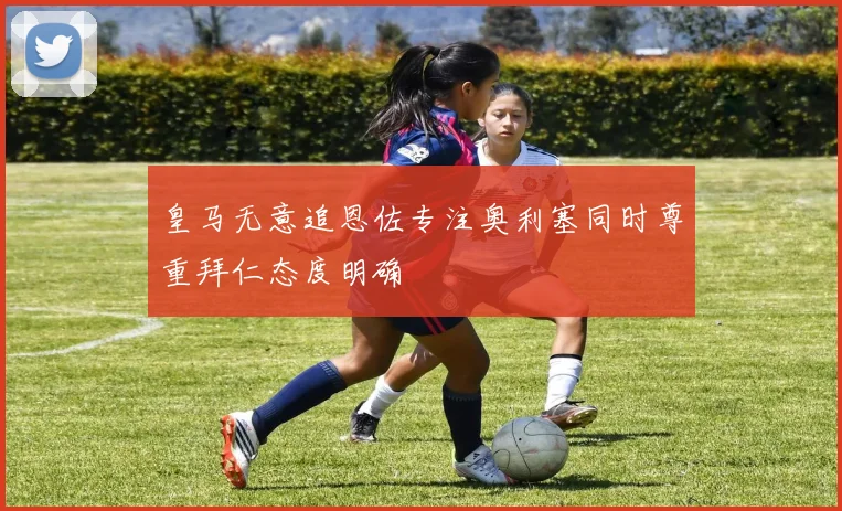 皇马无意追恩佐专注奥利塞同时尊重拜仁态度明确