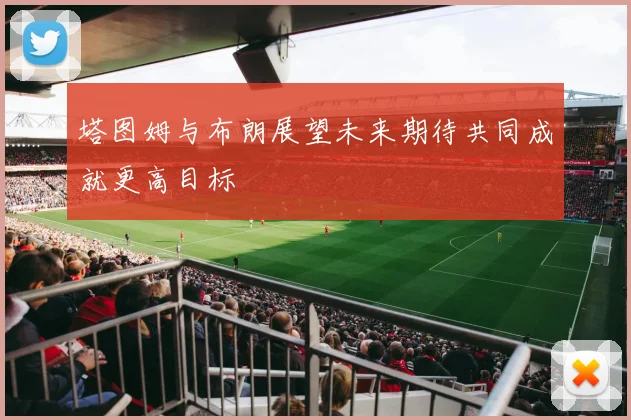 塔图姆与布朗展望未来期待共同成就更高目标