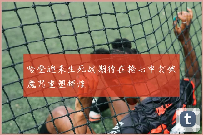 哈登迎来生死战期待在抢七中打破魔咒重塑辉煌