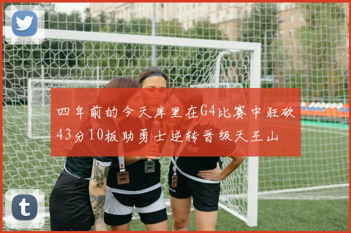 四年前的今天库里在G4比赛中狂砍43分10板助勇士逆转晋级天王山