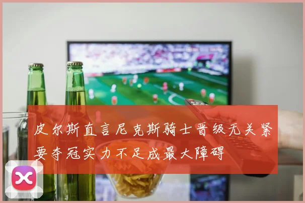 皮尔斯直言尼克斯骑士晋级无关紧要夺冠实力不足成最大障碍