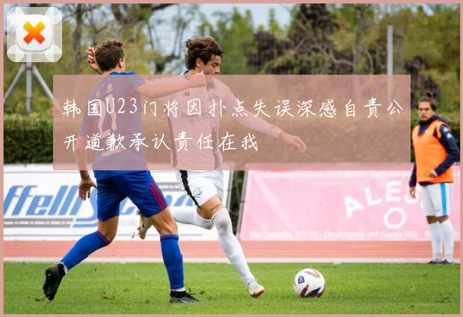 韩国U23门将因扑点失误深感自责公开道歉承认责任在我